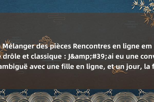 Mélanger des pièces Rencontres en ligne embarrassantes Blague drôle et classique : J&#39;ai eu une conversation très ambiguë avec une fille en ligne, et un jour, la fille n&#39;a finalement pl